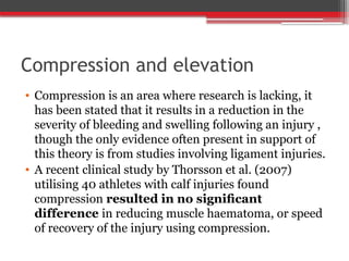 Compression and elevation
• Compression is an area where research is lacking, it
has been stated that it results in a reduction in the
severity of bleeding and swelling following an injury ,
though the only evidence often present in support of
this theory is from studies involving ligament injuries.
• A recent clinical study by Thorsson et al. (2007)
utilising 40 athletes with calf injuries found
compression resulted in no signiﬁcant
difference in reducing muscle haematoma, or speed
of recovery of the injury using compression.
 