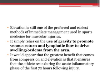 • Elevation is still one of the preferred and easiest
methods of immediate management used in sports
medicine for muscular injuries.
• It simply relies on the use of gravity to promote
venous return and lymphatic ﬂow to drive
swelling/oedema from the area.
• It would appear that the greatest beneﬁt that comes
from compression and elevation is that it ensures
that the athlete rests during the acute inﬂammatory
phase of the ﬁrst 72 hours following injury.
 