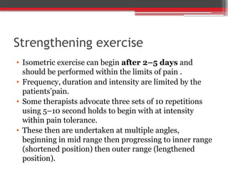 Strengthening exercise
• Isometric exercise can begin after 2–5 days and
should be performed within the limits of pain .
• Frequency, duration and intensity are limited by the
patients’pain.
• Some therapists advocate three sets of 10 repetitions
using 5–10 second holds to begin with at intensity
within pain tolerance.
• These then are undertaken at multiple angles,
beginning in mid range then progressing to inner range
(shortened position) then outer range (lengthened
position).
 