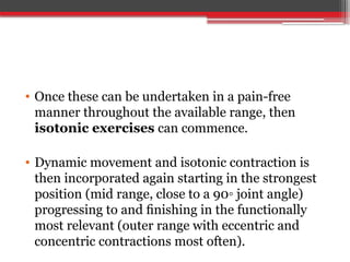 • Once these can be undertaken in a pain-free
manner throughout the available range, then
isotonic exercises can commence.
• Dynamic movement and isotonic contraction is
then incorporated again starting in the strongest
position (mid range, close to a 90◦ joint angle)
progressing to and ﬁnishing in the functionally
most relevant (outer range with eccentric and
concentric contractions most often).
 