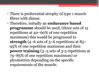 • There is preferential atrophy of type 1 muscle
ﬁbres with disuse.
• Therefore, initially an endurance based
programme should be used, (three sets of 15
repetitions at 40–60% of one repetition
maximum) this would be progressed to
strength (4–6 sets of 3–6 repetitions at 85–
95% of one repetition maximum and then
power training (3–5 sets of 3-5 repetitions at
75–85% of one repetition maximum) or
plyometrics depending on the speciﬁc
requirements of the muscle.
 