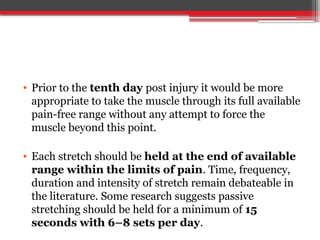 • Prior to the tenth day post injury it would be more
appropriate to take the muscle through its full available
pain-free range without any attempt to force the
muscle beyond this point.
• Each stretch should be held at the end of available
range within the limits of pain. Time, frequency,
duration and intensity of stretch remain debateable in
the literature. Some research suggests passive
stretching should be held for a minimum of 15
seconds with 6–8 sets per day.
 