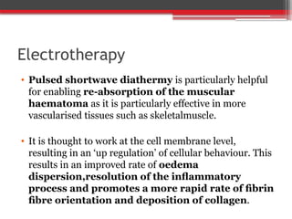 Electrotherapy
• Pulsed shortwave diathermy is particularly helpful
for enabling re-absorption of the muscular
haematoma as it is particularly effective in more
vascularised tissues such as skeletalmuscle.
• It is thought to work at the cell membrane level,
resulting in an ‘up regulation’ of cellular behaviour. This
results in an improved rate of oedema
dispersion,resolution of the inﬂammatory
process and promotes a more rapid rate of ﬁbrin
ﬁbre orientation and deposition of collagen.
 