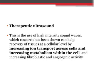 • Therapeutic ultrasound
• This is the use of high intensity sound waves,
which research has been shown can help
recovery of tissues at a cellular level by
increasing ion transport across cells and
increasing metabolism within the cell and
increasing ﬁbroblastic and angiogenic activity.
 