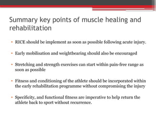 Summary key points of muscle healing and
rehabilitation
• RICE should be implement as soon as possible following acute injury.
• Early mobilisation and weightbearing should also be encouraged
• Stretching and strength exercises can start within pain-free range as
soon as possible
• Fitness and conditioning of the athlete should be incorporated within
the early rehabilitation programme without compromising the injury
• Speciﬁcity, and functional ﬁtness are imperative to help return the
athlete back to sport without recurrence.
 