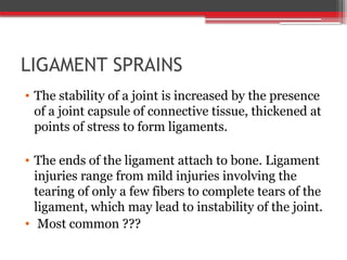 LIGAMENT SPRAINS
• The stability of a joint is increased by the presence
of a joint capsule of connective tissue, thickened at
points of stress to form ligaments.
• The ends of the ligament attach to bone. Ligament
injuries range from mild injuries involving the
tearing of only a few fibers to complete tears of the
ligament, which may lead to instability of the joint.
• Most common ???
 