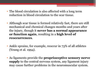 • The blood circulation is also affected with a long term
reduction in blood circulation to the scar tissue.
• Although scar tissue is formed relatively fast, there are still
mechanical and chemical changes months and years after
the injury, though it never has a normal appearance
or function again, resulting in a high level of
reoccurrences.
• Ankle sprains, for example, reoccur in 73% of all athletes
(Yeung et al. 1994).
• As ligaments provide the proprioceptive sensory nerve
supply to the central nervous system, any ligament injury
may cause further problems in the neuromuscular system.
 