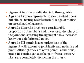 • Ligament injuries are divided into three grades.
• A grade I sprain represents some stretched fibers
but clinical testing reveals normal range of motion
on stressing the ligament.
• A grade II sprain involves a considerable
proportion of the fibers and, therefore, stretching of
the joint and stressing the ligament show increased
laxity but a definite end point.
• A grade III sprain is a complete tear of the
ligament with excessive joint laxity and no firm end
point. Although they are often painful conditions,
grade III sprains can also be pain-free as sensory
fibers are completely divided in the injury.
 