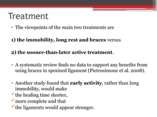 Treatment
• The viewpoints of the main two treatments are
1) the immobility, long rest and braces versus
2) the sooner-than-later active treatment.
• A systematic review ﬁnds no data to support any beneﬁts from
using braces in sprained ligament (Pietrosimone et al. 2008).
• Another study found that early activity, rather than long
immobility, would make
the healing time shorter,
more complete and that
the ligaments would appear stronger.
 