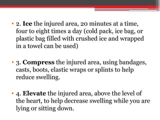 • 2. Ice the injured area, 20 minutes at a time,
four to eight times a day (cold pack, ice bag, or
plastic bag filled with crushed ice and wrapped
in a towel can be used)
• 3. Compress the injured area, using bandages,
casts, boots, elastic wraps or splints to help
reduce swelling.
• 4. Elevate the injured area, above the level of
the heart, to help decrease swelling while you are
lying or sitting down.
 
