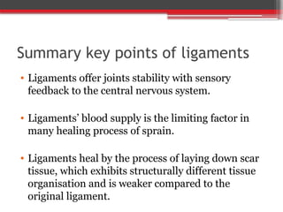 Summary key points of ligaments
• Ligaments offer joints stability with sensory
feedback to the central nervous system.
• Ligaments’ blood supply is the limiting factor in
many healing process of sprain.
• Ligaments heal by the process of laying down scar
tissue, which exhibits structurally different tissue
organisation and is weaker compared to the
original ligament.
 