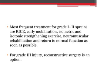 • Most frequent treatment for grade I–II sprains
are RICE, early mobilisation, isometric and
isotonic strengthening exercise, neuromuscular
rehabilitation and return to normal function as
soon as possible.
• For grade III injury, reconstructive surgery is an
option.
 