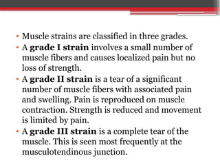 • Muscle strains are classified in three grades.
• A grade I strain involves a small number of
muscle fibers and causes localized pain but no
loss of strength.
• A grade II strain is a tear of a significant
number of muscle fibers with associated pain
and swelling. Pain is reproduced on muscle
contraction. Strength is reduced and movement
is limited by pain.
• A grade III strain is a complete tear of the
muscle. This is seen most frequently at the
musculotendinous junction.
 