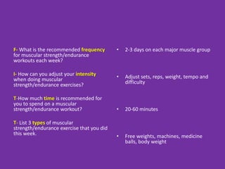 F- What is the recommended frequency
for muscular strength/endurance
workouts each week?
I- How can you adjust your intensity
when doing muscular
strength/endurance exercises?
T-How much time is recommended for
you to spend on a muscular
strength/endurance workout?
T- List 3 types of muscular
strength/endurance exercise that you did
this week.
• 2-3 days on each major muscle group
• Adjust sets, reps, weight, tempo and
difficulty
• 20-60 minutes
• Free weights, machines, medicine
balls, body weight
 