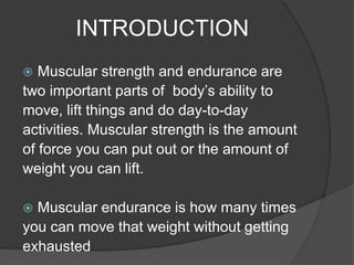 INTRODUCTION
 Muscular strength and endurance are
two important parts of body’s ability to
move, lift things and do day-to-day
activities. Muscular strength is the amount
of force you can put out or the amount of
weight you can lift.
 Muscular endurance is how many times
you can move that weight without getting
exhausted
 