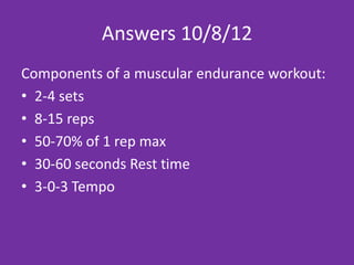 Answers 2/12/13
Components of a muscular endurance workout:
• 2-4 sets
• 8-15 reps
• 50-70% of 1 rep max
• 30-60 seconds Rest time
• 3-0-3 Tempo
 