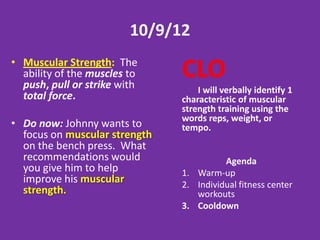 2/13 OR 2/14
•   Muscular Strength: The ability of the
    muscles to push, pull or strike with
    total force.
                                            CLO
•   Do now: Johnny wants to focus on         I will physically
    muscular strength on the bench press.
    What recommendations would you give
                                            perform and record in
    him to help improve his muscular        writing a personalized
    strength.                               workout focused on
                                            muscular Strength.

                                                          Agenda
                                            1.   Warm-up
                                            2.   Individual workout #2
                                            3.   Cooldown
 