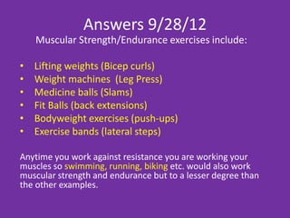 Answers 2/4/13
The potential benefits of muscular strength/endurance
training include:
    • Increased bone density
    • Increased energy
    • Increased lean body mass (muscles)
    • Reduced stress
    • Increased strength
    • Increased mood
    • Reduced risk of injury
    • Increased stability
    • Improves heart condition
    • Reduced level of body fat
 