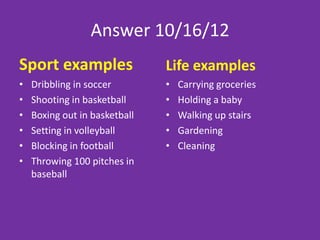 Answers 2/22/13
Sport examples                     Life examples
•   Penalty kick in soccer         • Opening a stuck jar
•   A dunk in basketball           • Moving a heavy Couch
•   A jump ball in basketball
•   A spike in volleyball
•   A hard tackle in football
•   A hail mary pass in football
•   A knock out punch in boxing
•   1 fast ball in baseball
 