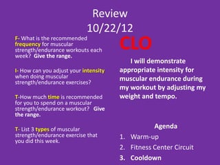 Answers 2/26/13
F- What is the recommended frequency       •   2-3 days on each major muscle group
for muscular strength/endurance
workouts each week? Give the range.

I- How can you adjust your intensity       •   Adjust sets, reps, weight, tempo and
when doing muscular                            difficulty
strength/endurance exercises?

T-How much time is recommended for
you to spend on a muscular
strength/endurance workout? Give the       •   20-60 minutes
range.

T- List 3 types of muscular
strength/endurance exercise that you did   •   Free weights, machines, medicine
this week.                                     balls, body weight
 