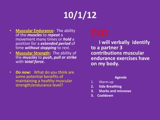 2/5/13
• Muscular Endurance: The
  ability of the muscles to
  repeat a movement many
                                     CLO
                                         With a partner I will discuss
  times or hold a position for a
                                     and demonstrate exercises that
  extended period of time
                                     contribute to my muscular
  without stopping to rest.
                                     strength and endurance.
• Muscular Strength: The
  ability of the muscles to push,
  pull or strike with total force.                     Agenda
                                     1.   Warm-up
• Do Now: list at least 5            2.   6 base kickball
  examples of                             -10 reps of a strength OR endurance
                                          exercise between innings
  exercises/activities that help
                                     3.   Cool down
  improve your muscular
  strength/endurance.
 