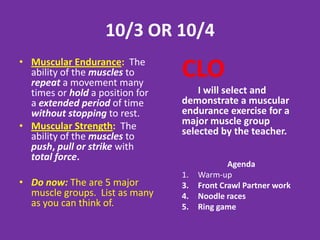 2/8/13
• Muscular Endurance: The
  ability of the muscles to
  repeat a movement many
                                     CLO
  times or hold a position for a         I will identify in writing a
  extended period of time            muscular endurance exercise
  without stopping to rest.          for each major muscle group.
• Muscular Strength: The
  ability of the muscles to push,
  pull or strike with total force.                 Agenda
                                     1.   Warm-up
                                     2.   Individual workout #1 due
• Do now: There are 5 major          3.   Cooldown`
  muscle groups. List as many
  as you can think of then add at
  least 1 exercise that works
  each major muscle group.
 