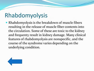 Rhabdomyolysis
 Rhabdomyolysis is the breakdown of muscle fibers
 resulting in the release of muscle fiber contents into
 the circulation. Some of these are toxic to the kidney
 and frequenty result in kidney damage. Many clinical
 features of rhabdomyolysis are nonspecific, and the
 course of the syndrome varies depending on the
 underlying condition.
 
