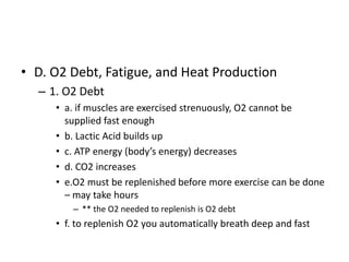 • D. O2 Debt, Fatigue, and Heat Production
– 1. O2 Debt
• a. if muscles are exercised strenuously, O2 cannot be
supplied fast enough
• b. Lactic Acid builds up
• c. ATP energy (body’s energy) decreases
• d. CO2 increases
• e.O2 must be replenished before more exercise can be done
– may take hours
– ** the O2 needed to replenish is O2 debt
• f. to replenish O2 you automatically breath deep and fast
 