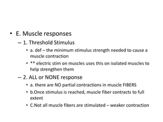 • E. Muscle responses
– 1. Threshold Stimulus
• a. def – the minimum stimulus strength needed to cause a
muscle contraction
• ** electric stim on muscles uses this on isolated muscles to
help strengthen them
– 2. ALL or NONE response
• a. there are NO partial contractions in muscle FIBERS
• b.Once stimulus is reached, muscle fiber contracts to full
extent
• C.Not all muscle fibers are stimulated – weaker contraction
 