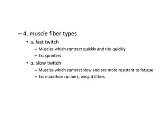 – 4. muscle fiber types
• a. fast twitch
– Muscles which contract quickly and tire quickly
– Ex: sprinters
• b. slow twitch
– Muscles which contract slow and are more resistant to fatigue
– Ex: marathon runners, weight lifters
 