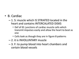 • B. Cardiac
– 1. S: muscle which IS STRIATED located in the
heart and contains INTERCALATED DISKS
• Def of ID: junctions of cardiac muscle cells which
transmit impulses easily and allow the heart to beat as
one
• Cells look as though they are in figure 8 patterns
– 2. it is INVOLUNTARY muscle
– 3. F: to pump blood into heart chambers and
certain blood vessels
 