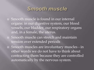    Smooth muscle is found in our internal
    organs: in our digestive system, our blood
    vessels, our bladder, our respiratory organs
    and, in a female, the uterus.
   Smooth muscle can stretch and maintain
    tension over extended periods
   Smooth muscles are involuntary muscles - in
    other words we do not have to think about
    contracting them because they are controlled
    automatically by the nervous system.
 