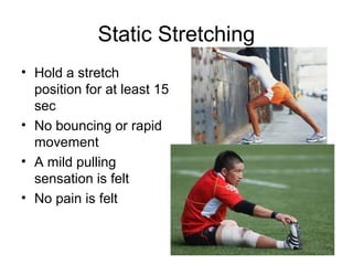 Static Stretching
• Hold a stretch
  position for at least 15
  sec
• No bouncing or rapid
  movement
• A mild pulling
  sensation is felt
• No pain is felt
 