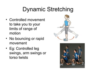 Dynamic Stretching
• Controlled movement
  to take you to your
  limits of range of
  motion
• No bouncing or rapid
  movement
• Eg: Controlled leg
  swings, arm swings or
  torso twists
 