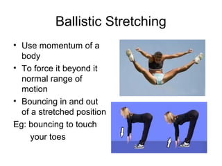Ballistic Stretching
• Use momentum of a
  body
• To force it beyond it
  normal range of
  motion
• Bouncing in and out
  of a stretched position
Eg: bouncing to touch
     your toes
 