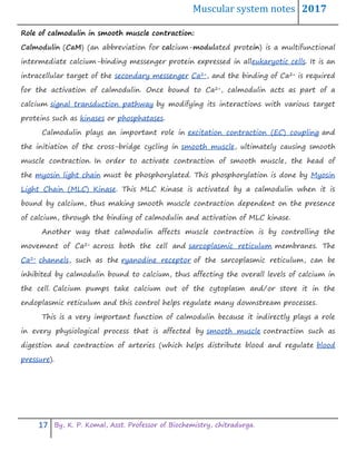 Muscular system notes 2017
17 By, K. P. Komal, Asst. Professor of Biochemistry, chitradurga.
Role of calmodulin in smooth muscle contraction:
Calmodulin (CaM) (an abbreviation for calcium-modulated protein) is a multifunctional
intermediate calcium-binding messenger protein expressed in alleukaryotic cells. It is an
intracellular target of the secondary messenger Ca2+, and the binding of Ca2+ is required
for the activation of calmodulin. Once bound to Ca2+, calmodulin acts as part of a
calcium signal transduction pathway by modifying its interactions with various target
proteins such as kinases or phosphatases.
Calmodulin plays an important role in excitation contraction (EC) coupling and
the initiation of the cross-bridge cycling in smooth muscle, ultimately causing smooth
muscle contraction. In order to activate contraction of smooth muscle, the head of
the myosin light chain must be phosphorylated. This phosphorylation is done by Myosin
Light Chain (MLC) Kinase. This MLC Kinase is activated by a calmodulin when it is
bound by calcium, thus making smooth muscle contraction dependent on the presence
of calcium, through the binding of calmodulin and activation of MLC kinase.
Another way that calmodulin affects muscle contraction is by controlling the
movement of Ca2+ across both the cell and sarcoplasmic reticulum membranes. The
Ca2+ channels, such as the ryanodine receptor of the sarcoplasmic reticulum, can be
inhibited by calmodulin bound to calcium, thus affecting the overall levels of calcium in
the cell. Calcium pumps take calcium out of the cytoplasm and/or store it in the
endoplasmic reticulum and this control helps regulate many downstream processes.
This is a very important function of calmodulin because it indirectly plays a role
in every physiological process that is affected by smooth muscle contraction such as
digestion and contraction of arteries (which helps distribute blood and regulate blood
pressure).
 