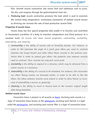 Muscular system notes 2017
5 By, K. P. Komal, Asst. Professor of Biochemistry, chitradurga.
flow. Smooth muscle contraction also moves food and substances such as juices,
like bile, and enzymes through the gastrointestinal tract etc..
 Producing heat: muscle contraction produces the heat which is used to maintain
the normal body temperature. Involuntary contraction of skeletal muscle known
as shivering can increase the rate of heat production several folds.
Propertise of muscle tissue:
Muscle tissue has four special properties that enable it to function and contribute
to homeostasis (condition of a body to maintain temperature and blood pressure at a
constant level). All muscle cells share several properties: contractility, excitability,
extensibility, and elasticity:
1. Contractility is the ability of muscle cells to forcefully shorten. For instance, in
order to flex (decrease the angle of a joint) your elbow you need to contract
(shorten) the biceps brachii and other elbow flexor muscles in the anterior arm.
Notice that in order to extend your elbow, the posterior arm extensor muscles
need to contract. Thus, muscles can only pull, never push.
2. Excitability is the ability to respond to a stimulus, which may be delivered from a
motor neuron or a hormone.
3. Extensibility is the ability of a muscle to be stretched. For instance, let's reconsider
our elbow flexing motion we discussed earlier. In order to be able to flex the
elbow, the elbow extensor muscles must extend in order to allow flexion to occur.
Lack of extensibility is known as spasticity.
4. Elasticity is the ability to recoil or bounce back to the muscle's original length
after being stretched.
Skeletal muscle tissue:
Connective tissue is present in all muscles as fascia. Enclosing each muscle is a
layer of connective tissue known as the epimysium; enclosing each fascicle is a layer
called the perimysium, and enclosing each muscle fiber is a layer of connective tissue
 