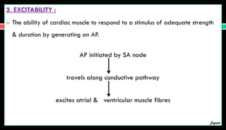 2. EXCITABILITY :
 The ability of cardiac muscle to respond to a stimulus of adequate strength
& duration by generating an AP.
AP initiated by SA node
travels along conductive pathway
excites atrial & ventricular muscle fibres
Jegan
 