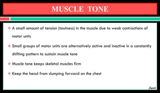 MUSCLE TONE
 A small amount of tension (tautness) in the muscle due to weak contractions of
motor units
 Small groups of motor units are alternatively active and inactive in a constantly
shifting pattern to sustain muscle tone
 Muscle tone keeps skeletal muscles firm
 Keep the head from slumping forward on the chest
Jegan
 