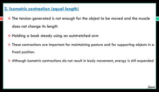 2. Isometric contraction (equal length)
 The tension generated is not enough for the object to be moved and the muscle
does not change its length
 Holding a book steady using an outstretched arm
 These contractions are important for maintaining posture and for supporting objects in a
fixed position.
 Although isometric contractions do not result in body movement, energy is still expended
Jegan
 