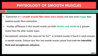 PHYSIOLOGY OF SMOOTH MUSCLES
 Contraction in a smooth muscle fibre starts more slowly and lasts much longer than
skeletal muscle fibre contraction.
 Another difference is that smooth muscle can both shorten and stretch to a greater
extent than the other muscle types.
 Sarcoplasmic reticulum (the reservoir for Ca2+ in striated muscle) is found in small amounts
in smooth muscle. Calcium ions flow into smooth muscle cytosol from both the interstitial
fluid and sarcoplasmic reticulum.
Jegan
 