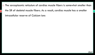  The sarcoplasmic reticulum of cardiac muscle fibers is somewhat smaller than
the SR of skeletal muscle fibers. As a result, cardiac muscle has a smaller
intracellular reserve of Calcium ions
Jegan
 
