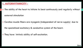 1. AUTORHYTHMICITY :
 The ability of the heart to initiate its beat continuously and regularly without
external stimulation
 Cardiac muscle fibers are myogenic (independent of nerve supply) due to
the specialized excitatory & conductive system of the heart.
 They have intrinsic ability of self-excitation.
Jegan
 