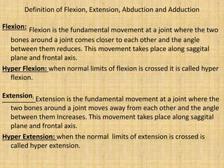 Definition of Flexion, Extension, Abduction and Adduction
Flexion: Flexion is the fundamental movement at a joint where the two
bones around a joint comes closer to each other and the angle
between them reduces. This movement takes place along saggital
plane and frontal axis.
Hyper Flexion: when normal limits of flexion is crossed it is called hyper
flexion.
Extension: Extension is the fundamental movement at a joint where the
two bones around a joint moves away from each other and the angle
between them Increases. This movement takes place along saggital
plane and frontal axis.
Hyper Extension: when the normal limits of extension is crossed is
called hyper extension.
 