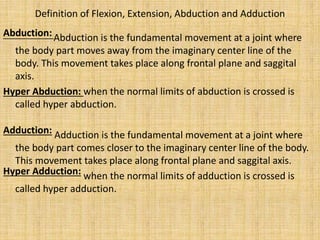 Definition of Flexion, Extension, Abduction and Adduction
Abduction: Abduction is the fundamental movement at a joint where
the body part moves away from the imaginary center line of the
body. This movement takes place along frontal plane and saggital
axis.
Hyper Abduction: when the normal limits of abduction is crossed is
called hyper abduction.
Adduction: Adduction is the fundamental movement at a joint where
the body part comes closer to the imaginary center line of the body.
This movement takes place along frontal plane and saggital axis.
Hyper Adduction: when the normal limits of adduction is crossed is
called hyper adduction.
 