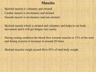 Muscles
- Skeletal muscle is voluntary and striated
- Cardiac muscle is involuntary and striated
- Smooth muscle is involuntary and non-striated
- Skeletal muscle which is striated and voluntary and helps in our body
movement and it will get fatigue very easily.
- During resting condition the blood flow towards muscles is 15% of the total
and during exercise it increases to around 20 times
- Skeletal muscles weigh around 40 to 45% of total body weight.
 
