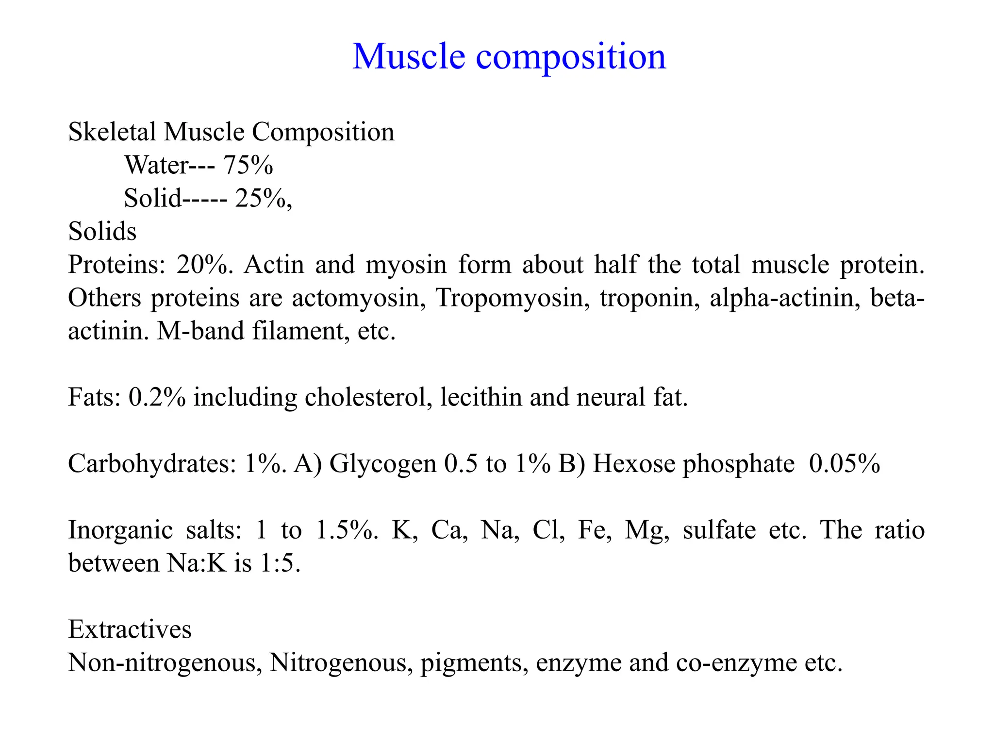 Muscle composition
Skeletal Muscle Composition
Water--- 75%
Solid----- 25%,
Solids
Proteins: 20%. Actin and myosin form about half the total muscle protein.
Others proteins are actomyosin, Tropomyosin, troponin, alpha-actinin, beta-
actinin. M-band filament, etc.
Fats: 0.2% including cholesterol, lecithin and neural fat.
Carbohydrates: 1%. A) Glycogen 0.5 to 1% B) Hexose phosphate 0.05%
Inorganic salts: 1 to 1.5%. K, Ca, Na, Cl, Fe, Mg, sulfate etc. The ratio
between Na:K is 1:5.
Extractives
Non-nitrogenous, Nitrogenous, pigments, enzyme and co-enzyme etc.
 