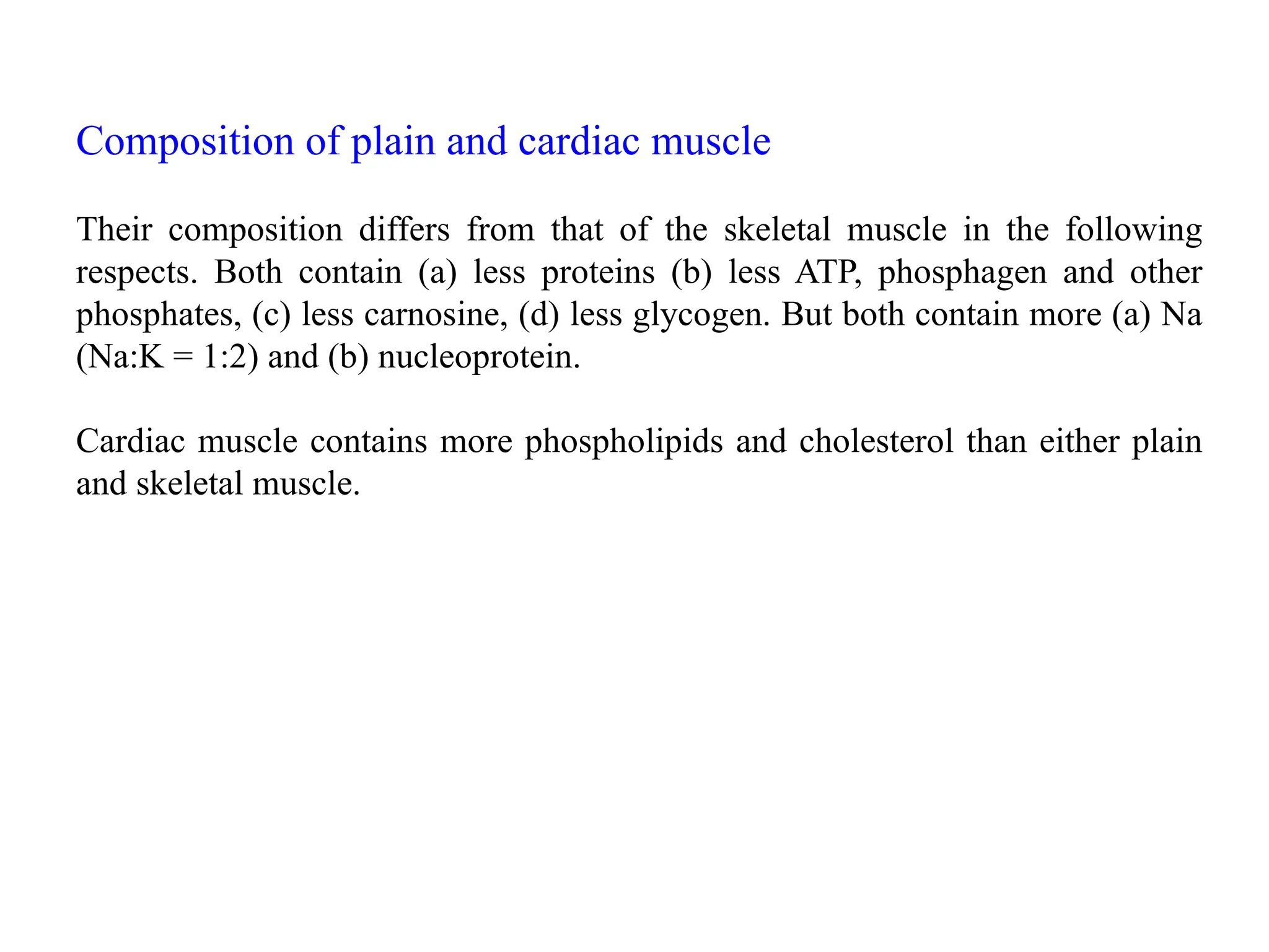 Composition of plain and cardiac muscle
Their composition differs from that of the skeletal muscle in the following
respects. Both contain (a) less proteins (b) less ATP, phosphagen and other
phosphates, (c) less carnosine, (d) less glycogen. But both contain more (a) Na
(Na:K = 1:2) and (b) nucleoprotein.
Cardiac muscle contains more phospholipids and cholesterol than either plain
and skeletal muscle.
 