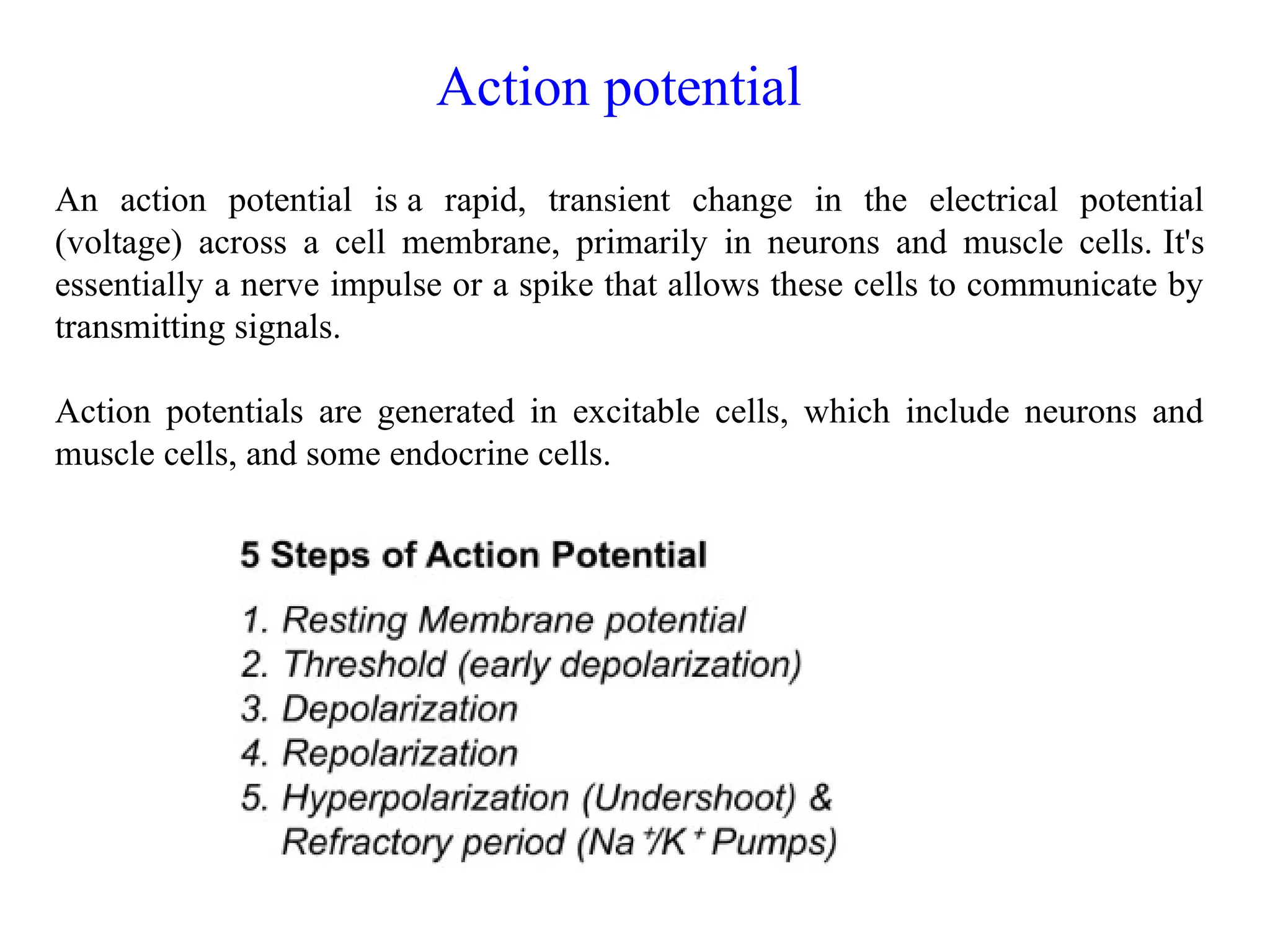 An action potential is a rapid, transient change in the electrical potential
(voltage) across a cell membrane, primarily in neurons and muscle cells. It's
essentially a nerve impulse or a spike that allows these cells to communicate by
transmitting signals.
Action potentials are generated in excitable cells, which include neurons and
muscle cells, and some endocrine cells.
Action potential
 