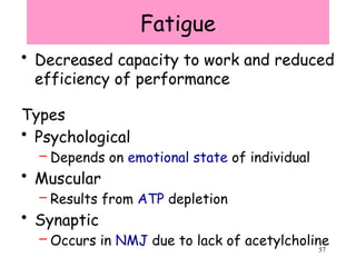 57
Fatigue
• Decreased capacity to work and reduced
efficiency of performance
Types
• Psychological
– Depends on emotional state of individual
• Muscular
– Results from ATP depletion
• Synaptic
– Occurs in NMJ due to lack of acetylcholine
 